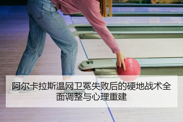 阿尔卡拉斯温网卫冕失败后的硬地战术全面调整与心理重建