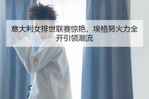 意大利女排世联赛惊艳，埃格努火力全开引领潮流